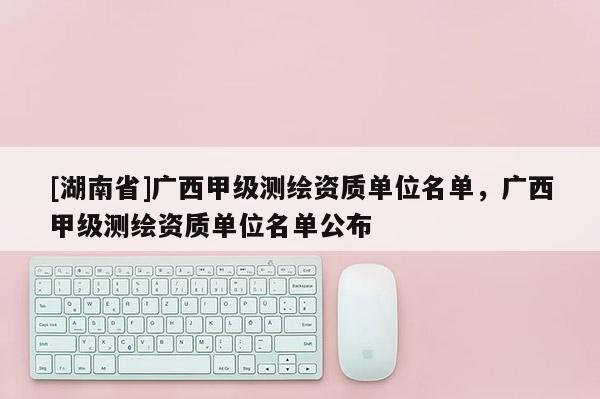 [湖南省]廣西甲級測繪資質單位名單，廣西甲級測繪資質單位名單公布