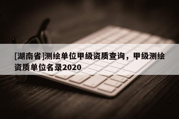 [湖南省]測繪單位甲級資質查詢，甲級測繪資質單位名錄2020