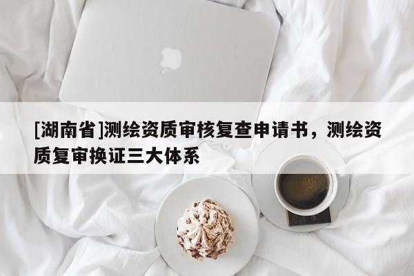 [湖南省]測(cè)繪資質(zhì)審核復(fù)查申請(qǐng)書，測(cè)繪資質(zhì)復(fù)審換證三大體系