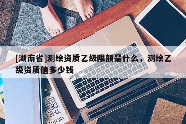 [湖南省]測繪資質乙級限額是什么，測繪乙級資質值多少錢