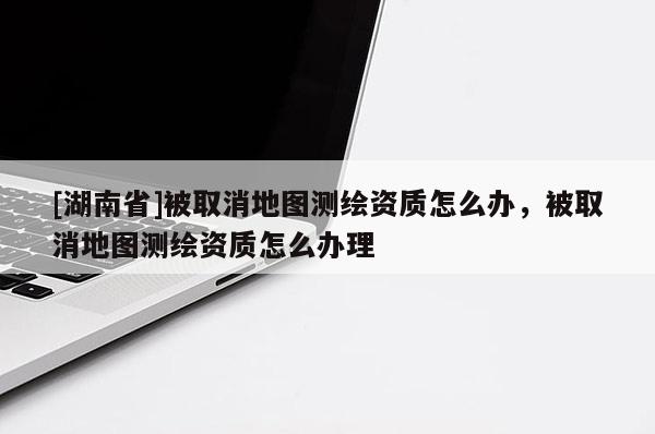 [湖南省]被取消地圖測繪資質(zhì)怎么辦，被取消地圖測繪資質(zhì)怎么辦理