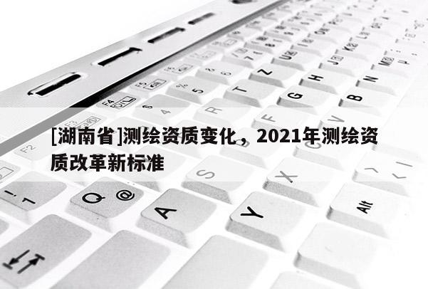 [湖南省]測繪資質變化，2021年測繪資質改革新標準