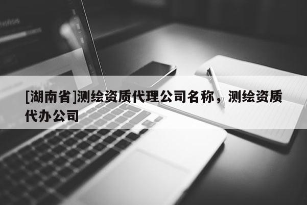 [湖南省]測繪資質代理公司名稱，測繪資質代辦公司