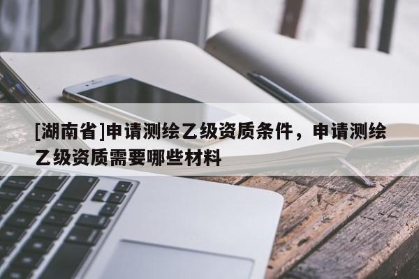 [湖南省]申請測繪乙級資質(zhì)條件，申請測繪乙級資質(zhì)需要哪些材料