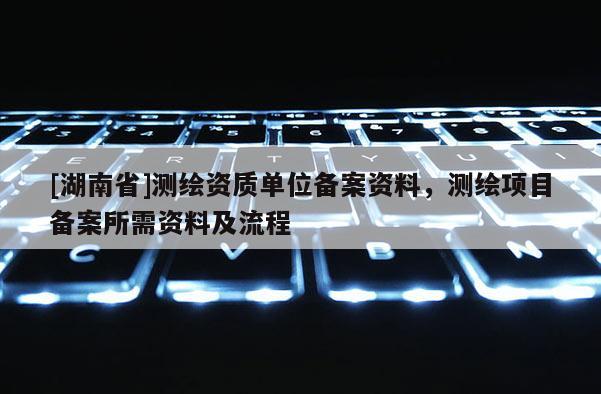 [湖南省]測繪資質單位備案資料，測繪項目備案所需資料及流程