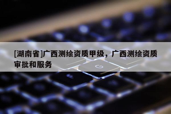 [湖南省]廣西測繪資質甲級，廣西測繪資質審批和服務