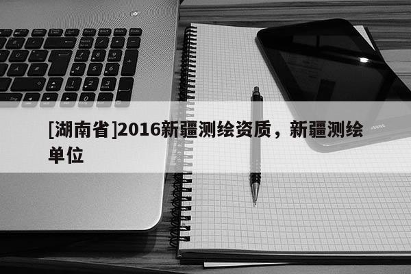 [湖南省]2016新疆測繪資質，新疆測繪單位