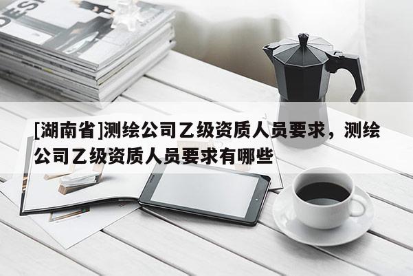 [湖南省]測繪公司乙級資質(zhì)人員要求，測繪公司乙級資質(zhì)人員要求有哪些