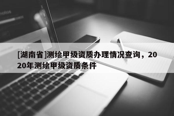 [湖南省]測繪甲級資質辦理情況查詢，2020年測繪甲級資質條件