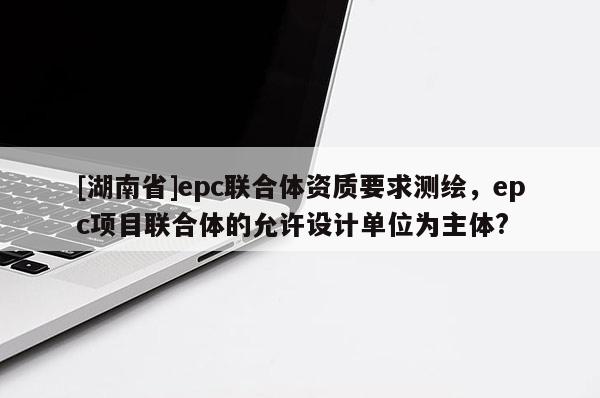 [湖南省]epc聯(lián)合體資質(zhì)要求測(cè)繪，epc項(xiàng)目聯(lián)合體的允許設(shè)計(jì)單位為主體?