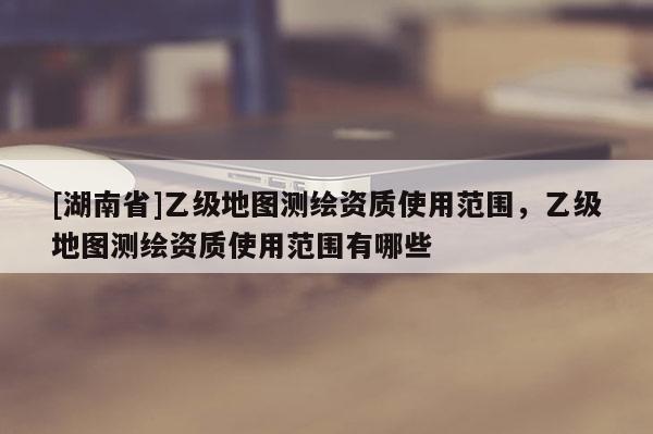 [湖南省]乙級(jí)地圖測(cè)繪資質(zhì)使用范圍，乙級(jí)地圖測(cè)繪資質(zhì)使用范圍有哪些