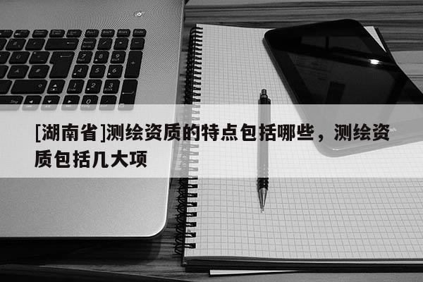 [湖南省]測繪資質的特點包括哪些，測繪資質包括幾大項