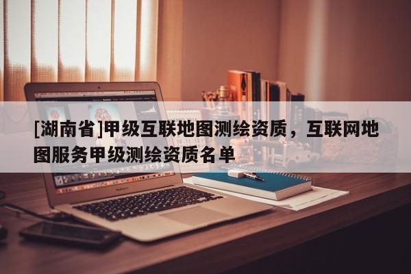 [湖南省]甲級互聯地圖測繪資質，互聯網地圖服務甲級測繪資質名單