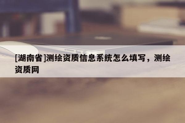 [湖南省]測繪資質信息系統怎么填寫，測繪資質網