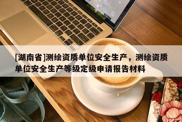 [湖南省]測繪資質單位安全生產，測繪資質單位安全生產等級定級申請報告材料