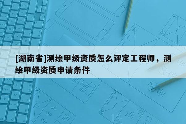 [湖南省]測繪甲級資質怎么評定工程師，測繪甲級資質申請條件