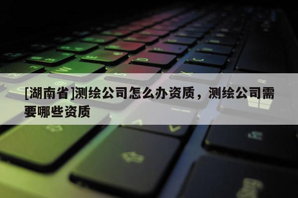 [湖南省]測繪公司怎么辦資質，測繪公司需要哪些資質