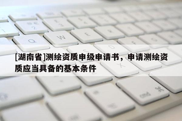 [湖南省]測繪資質申級申請書，申請測繪資質應當具備的基本條件