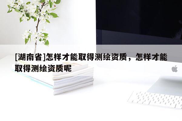 [湖南省]怎樣才能取得測繪資質，怎樣才能取得測繪資質呢