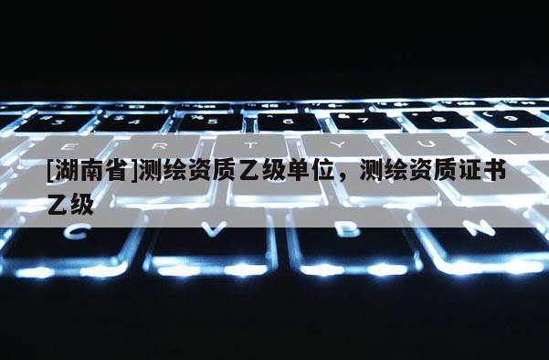[湖南省]測繪資質乙級單位，測繪資質證書乙級