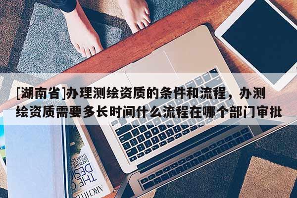 [湖南省]辦理測繪資質的條件和流程，辦測繪資質需要多長時間什么流程在哪個部門審批