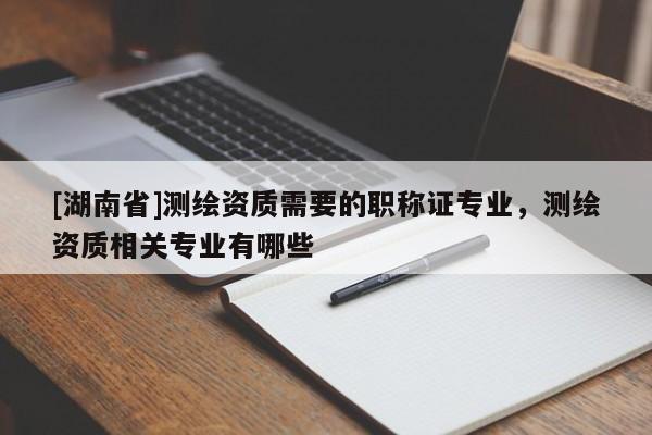 [湖南省]測繪資質需要的職稱證專業，測繪資質相關專業有哪些