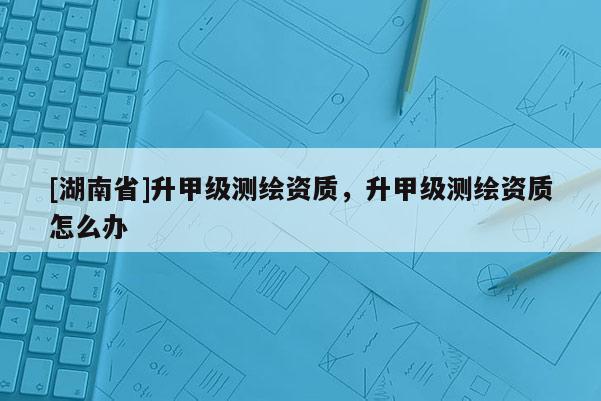 [湖南省]升甲級測繪資質，升甲級測繪資質怎么辦