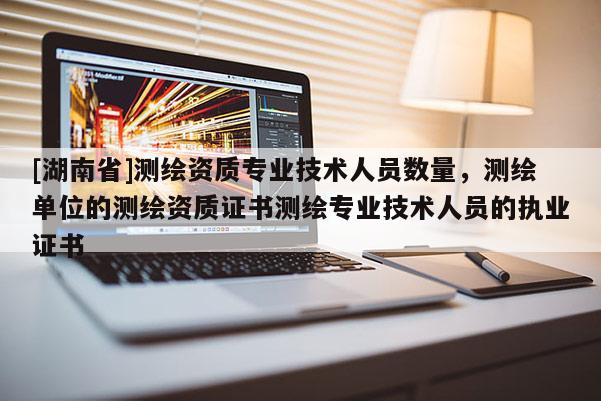 [湖南省]測繪資質專業技術人員數量，測繪單位的測繪資質證書測繪專業技術人員的執業證書