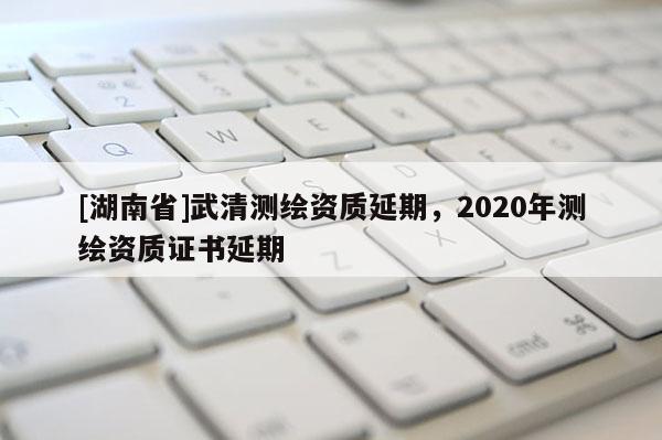 [湖南省]武清測繪資質延期，2020年測繪資質證書延期