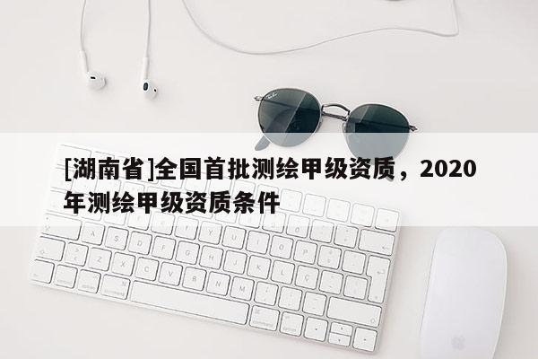 [湖南省]全國首批測繪甲級資質，2020年測繪甲級資質條件