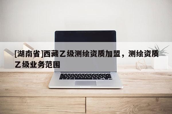 [湖南省]西藏乙級測繪資質加盟，測繪資質乙級業務范圍