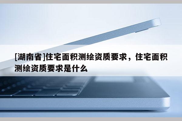 [湖南省]住宅面積測繪資質要求，住宅面積測繪資質要求是什么