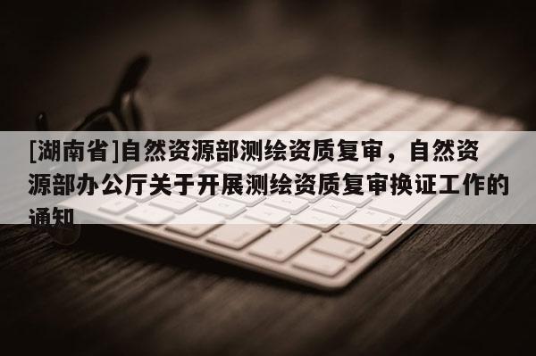 [湖南省]自然資源部測繪資質復審，自然資源部辦公廳關于開展測繪資質復審換證工作的通知