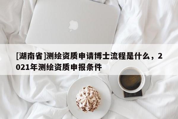 [湖南省]測繪資質申請博士流程是什么，2021年測繪資質申報條件
