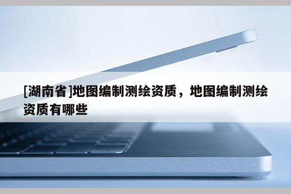 [湖南省]地圖編制測繪資質，地圖編制測繪資質有哪些