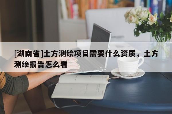 [湖南省]土方測繪項目需要什么資質，土方測繪報告怎么看