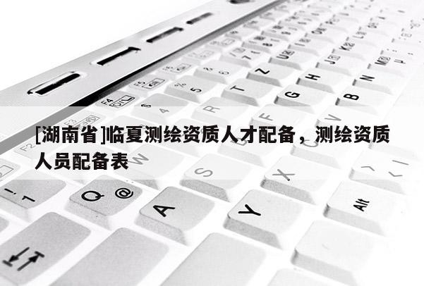 [湖南省]臨夏測繪資質人才配備，測繪資質人員配備表