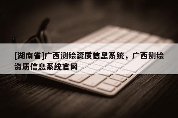 [湖南省]廣西測繪資質(zhì)信息系統(tǒng)，廣西測繪資質(zhì)信息系統(tǒng)官網(wǎng)