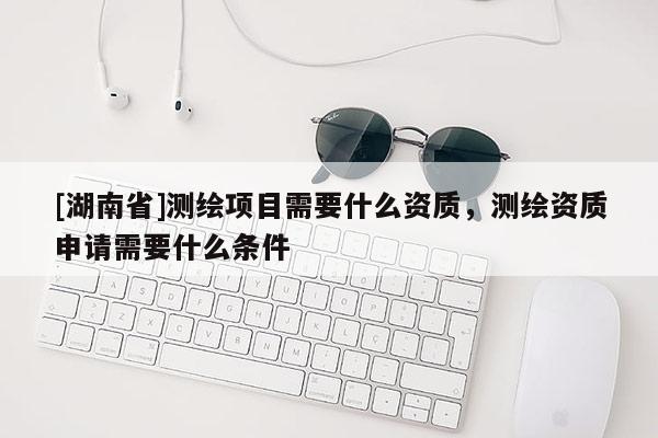 [湖南省]測繪項目需要什么資質，測繪資質申請需要什么條件