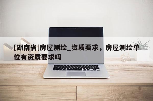 [湖南省]房屋測繪_資質(zhì)要求，房屋測繪單位有資質(zhì)要求嗎