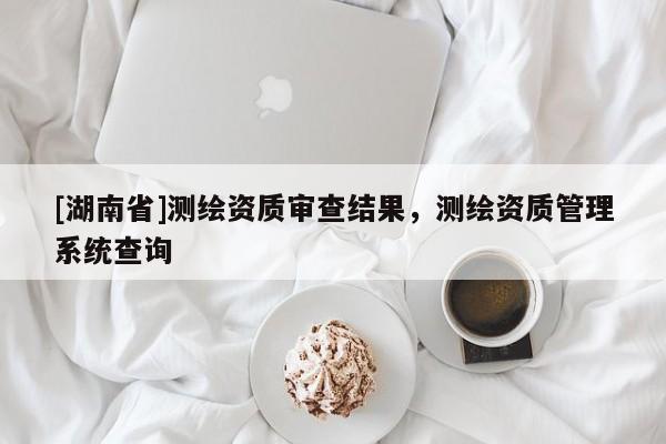 [湖南省]測(cè)繪資質(zhì)審查結(jié)果，測(cè)繪資質(zhì)管理系統(tǒng)查詢