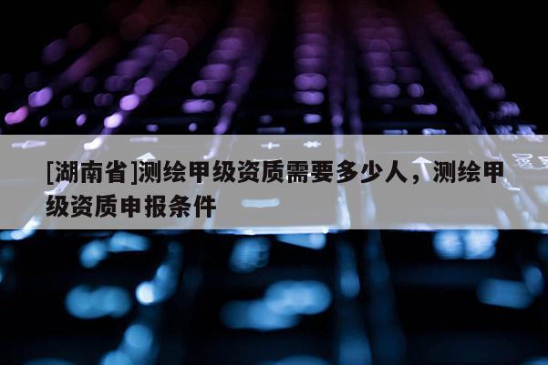 [湖南省]測繪甲級資質需要多少人，測繪甲級資質申報條件