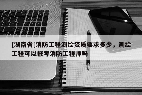[湖南省]消防工程測繪資質要求多少，測繪工程可以報考消防工程師嗎
