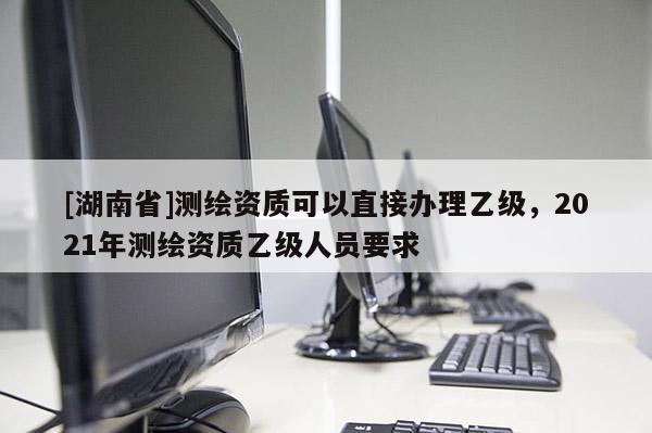 [湖南省]測繪資質(zhì)可以直接辦理乙級，2021年測繪資質(zhì)乙級人員要求