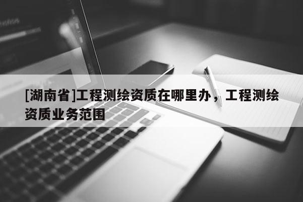 [湖南省]工程測繪資質在哪里辦，工程測繪資質業務范圍