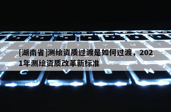 [湖南省]測繪資質過渡是如何過渡，2021年測繪資質改革新標準