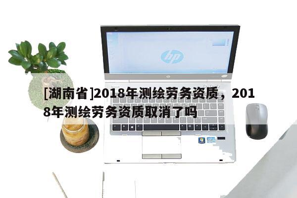 [湖南省]2018年測繪勞務資質，2018年測繪勞務資質取消了嗎