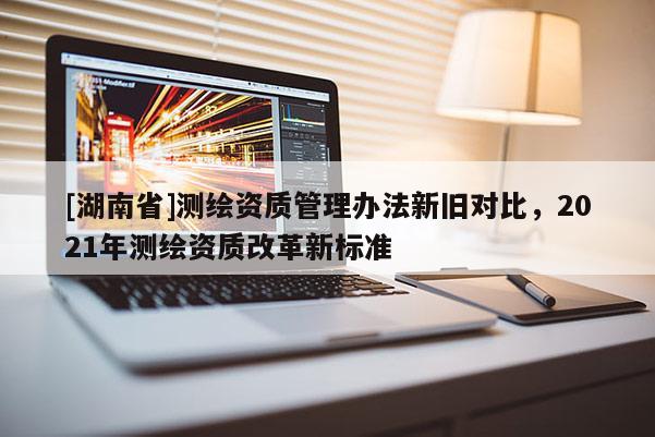[湖南省]測繪資質管理辦法新舊對比，2021年測繪資質改革新標準
