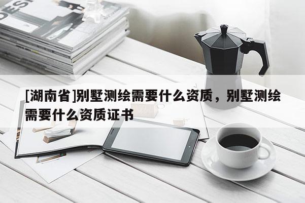 [湖南省]別墅測繪需要什么資質，別墅測繪需要什么資質證書