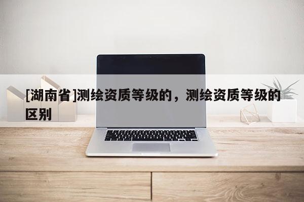 [湖南省]測繪資質等級的，測繪資質等級的區別